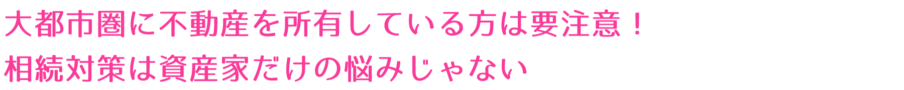 大都市圏に不動産を所有している方は要注意！相続対策は資産家だけの悩みじゃない